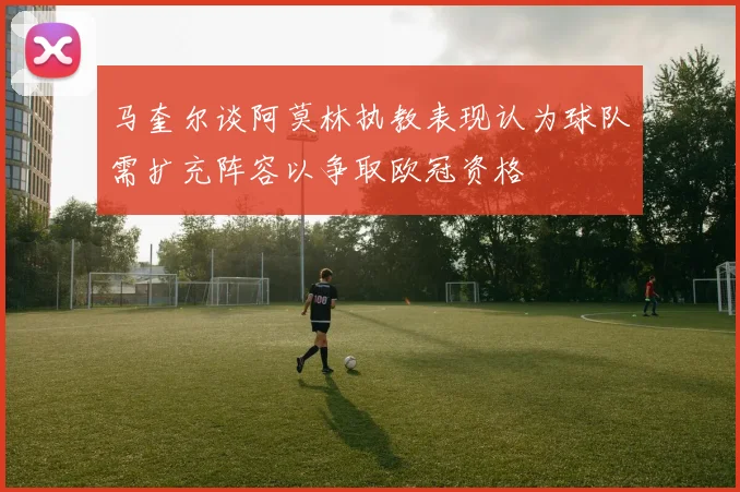 马奎尔谈阿莫林执教表现认为球队需扩充阵容以争取欧冠资格