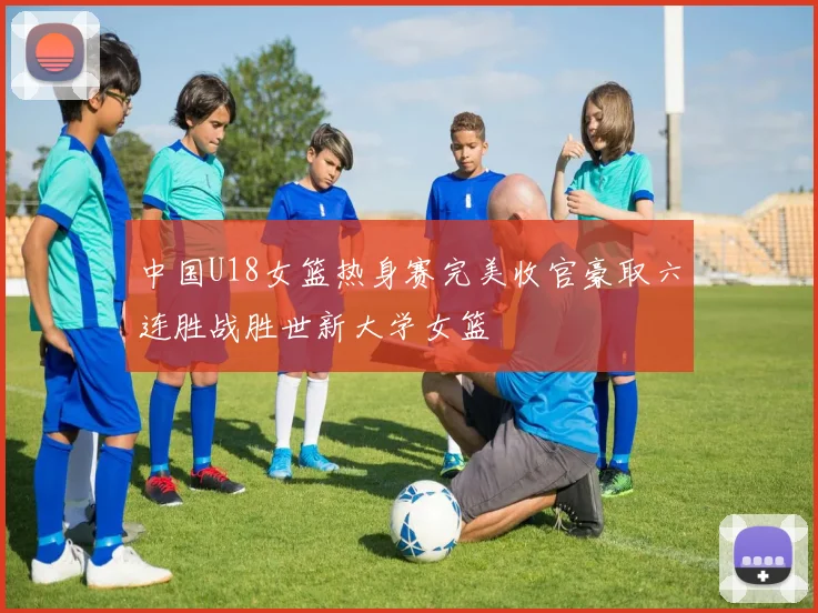 中国U18女篮热身赛完美收官豪取六连胜战胜世新大学女篮