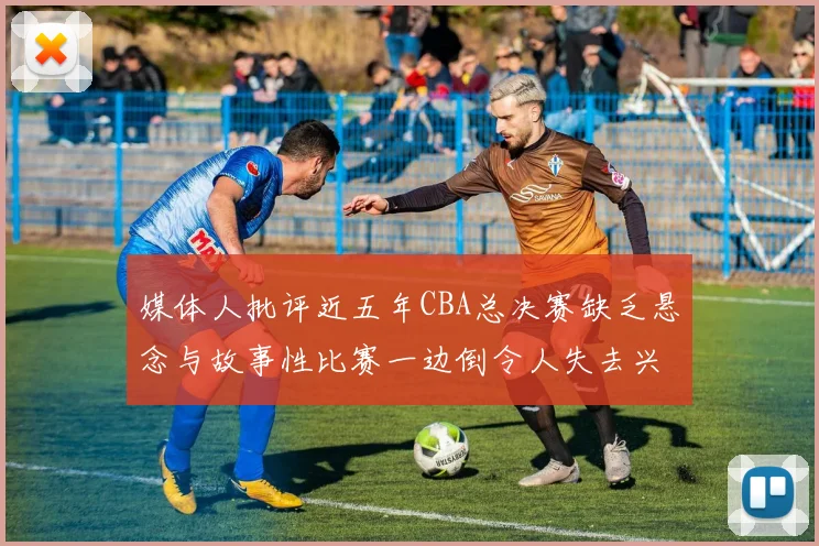 媒体人批评近五年CBA总决赛缺乏悬念与故事性比赛一边倒令人失去兴趣
