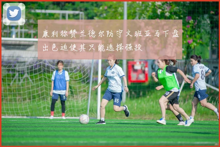 康利称赞兰德尔防守文班亚马下盘出色迫使其只能选择强投