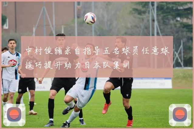 中村俊辅亲自指导五名球员任意球技巧提升助力日本队集训