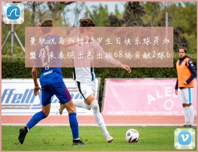 曼联祝乌加特25岁生日快乐球员加盟以来表现出色出战68场贡献2球6助