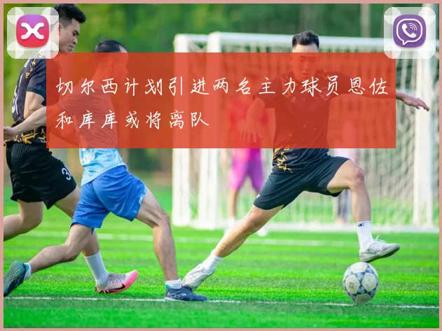 切尔西计划引进两名主力球员恩佐和库库或将离队